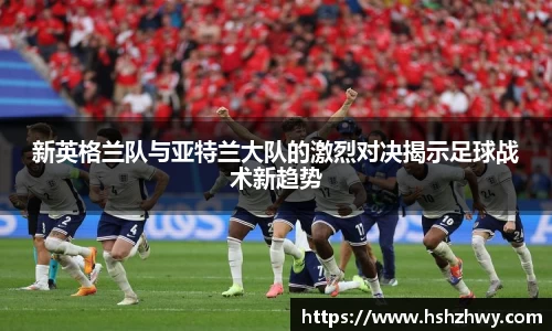 新英格兰队与亚特兰大队的激烈对决揭示足球战术新趋势
